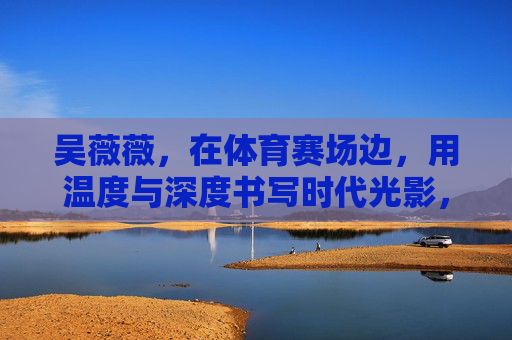 吴薇薇,在体育赛场边,用温度与深度书写时代光影,赛场边的温度与深度,吴薇薇书写时代光影 吴薇薇,在体育赛场边,用温度与深度书写时代光影,赛场边的温度与深度,吴薇薇书写时代光影