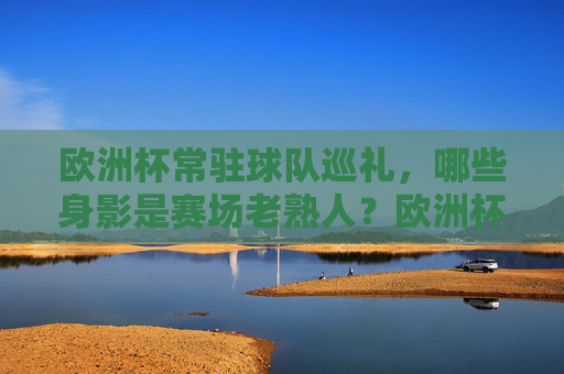 欧洲杯常驻球队巡礼,哪些身影是赛场老熟人?欧洲杯常客巡礼,那些赛场上的老面孔 欧洲杯常驻球队巡礼,哪些身影是赛场老熟人?欧洲杯常客巡礼,那些赛场上的老面孔