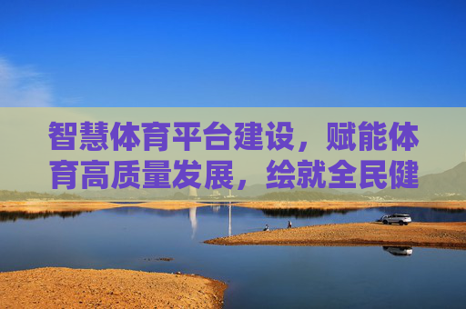 智慧体育平台建设，赋能体育高质量发展，绘就全民健身新图景，智慧体育平台赋能高质量发展 绘就全民健身新图景