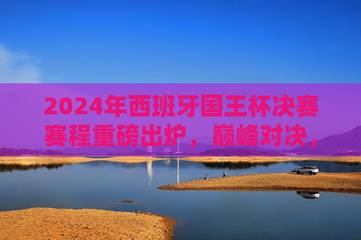 2024年西班牙国王杯决赛赛程重磅出炉,巅峰对决,谁将捧杯?2024西班牙国王杯决赛赛程出炉,巅峰对决,谁将问鼎? 2024年西班牙国王杯决赛赛程重磅出炉,巅峰对决,谁将捧杯?2024西班牙国王杯决赛赛程出炉,巅峰对决,谁将问鼎?