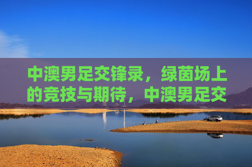 中澳男足交锋录,绿茵场上的竞技与期待,中澳男足交锋录,绿茵竞技与期待 中澳男足交锋录,绿茵场上的竞技与期待,中澳男足交锋录,绿茵竞技与期待