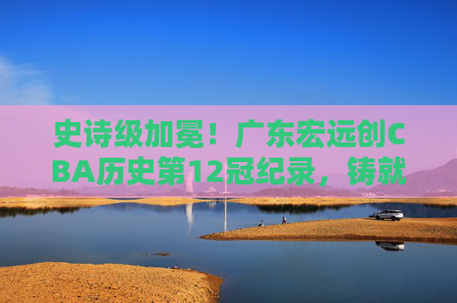 史诗级加冕!广东宏远创CBA历史第12冠纪录,铸就王朝不朽丰碑,史诗级加冕!广东宏远创CBA第12冠铸就王朝丰碑 史诗级加冕!广东宏远创CBA历史第12冠纪录,铸就王朝不朽丰碑,史诗级加冕!广东宏远创CBA第12冠铸就王朝丰碑