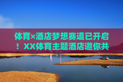 体育×酒店梦想赛道已开启!XX体育主题酒店邀你共筑活力未来,体育×酒店梦想赛道启幕,共筑活力未来 体育×酒店梦想赛道已开启!XX体育主题酒店邀你共筑活力未来,体育×酒店梦想赛道启幕,共筑活力未来