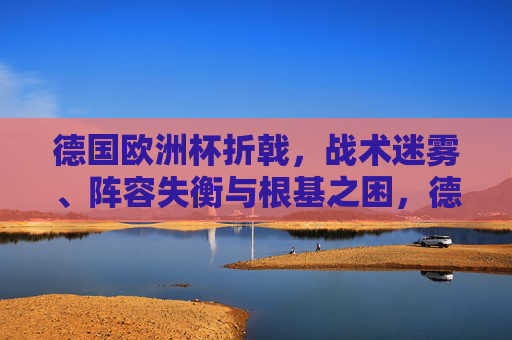 德国欧洲杯折戟,战术迷雾、阵容失衡与根基之困,德国欧洲杯折戟,战术迷雾、阵容失衡与根基之困 德国欧洲杯折戟,战术迷雾、阵容失衡与根基之困,德国欧洲杯折戟,战术迷雾、阵容失衡与根基之困