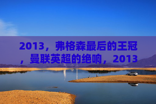 2013，弗格森最后的王冠，曼联英超的绝响，2013弗格森最后的王冠 曼联英超绝响
