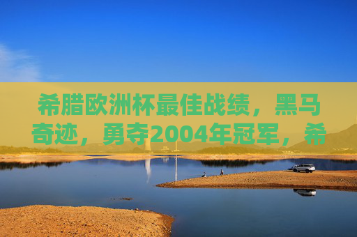 希腊欧洲杯最佳战绩,黑马奇迹,勇夺2004年冠军,希腊2004欧洲杯黑马奇迹夺冠 希腊欧洲杯最佳战绩,黑马奇迹,勇夺2004年冠军,希腊2004欧洲杯黑马奇迹夺冠