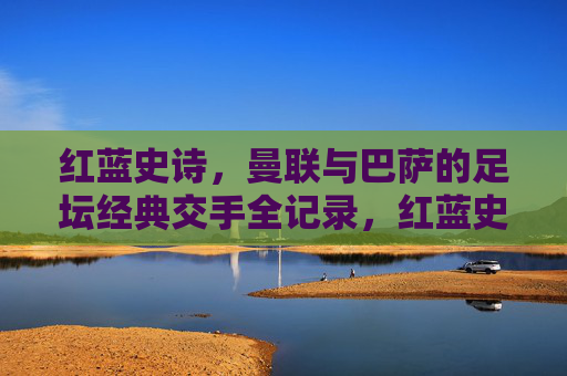 红蓝史诗,曼联与巴萨的足坛经典交手全记录,红蓝史诗,曼联与巴萨足坛经典交手全记录 红蓝史诗,曼联与巴萨的足坛经典交手全记录,红蓝史诗,曼联与巴萨足坛经典交手全记录