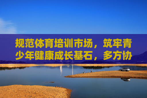 规范体育培训市场,筑牢青少年健康成长基石,多方协同共筑行业新生态,规范体育培训市场 多方协同共筑青少年健康成长新生态 规范体育培训市场,筑牢青少年健康成长基石,多方协同共筑行业新生态,规范体育培训市场 多方协同共筑青少年健康成长新生态