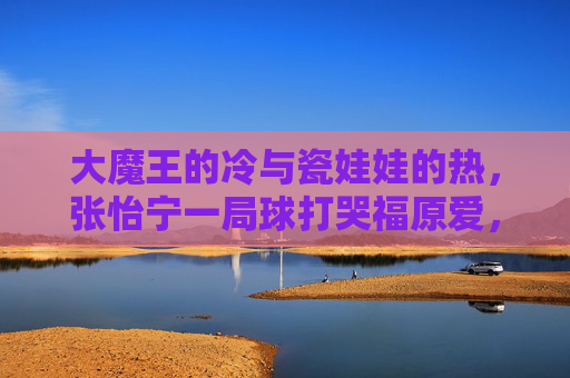 大魔王的冷与瓷娃娃的热,张怡宁一局球打哭福原爱,是胜负也是成长,大魔王冷与瓷娃娃热,一局球中的胜负与成长 大魔王的冷与瓷娃娃的热,张怡宁一局球打哭福原爱,是胜负也是成长,大魔王冷与瓷娃娃热,一局球中的胜负与成长