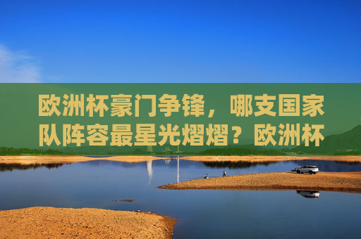 欧洲杯豪门争锋，哪支国家队阵容最星光熠熠？欧洲杯豪门争锋，哪国阵容星光最耀眼？