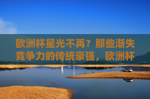 欧洲杯星光不再？那些渐失竞争力的传统豪强，欧洲杯传统豪强星光不再，竞争力渐失