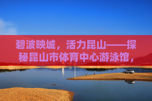 碧波映城，活力昆山——探秘昆山市体育中心游泳馆，碧波映活力，昆山游泳馆