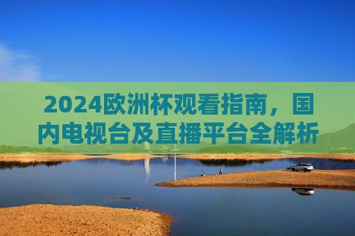 2024欧洲杯观看指南，国内电视台及直播平台全解析，2024欧洲杯观看指南，国内电视台及直播平台全解析
