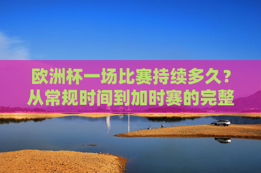 欧洲杯一场比赛持续多久？从常规时间到加时赛的完整解析，欧洲杯比赛时长解析，从常规时间到加时赛
