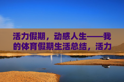 活力假期,动感人生——我的体育假期生活总结,活力假期,动感人生——我的体育假期生活总结 活力假期,动感人生——我的体育假期生活总结,活力假期,动感人生——我的体育假期生活总结