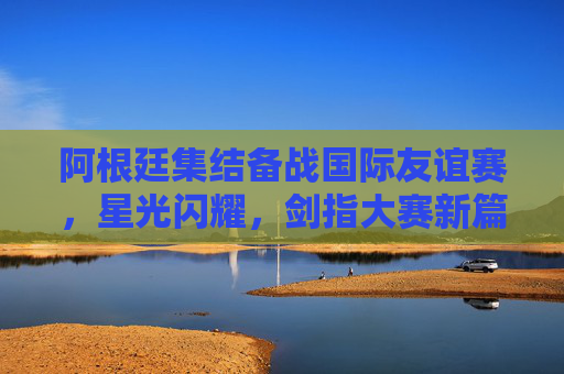 阿根廷集结备战国际友谊赛,星光闪耀,剑指大赛新篇章,阿根廷备战友谊赛星光闪耀 剑指大赛新篇章 阿根廷集结备战国际友谊赛,星光闪耀,剑指大赛新篇章,阿根廷备战友谊赛星光闪耀 剑指大赛新篇章