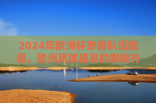 2024年欧洲杯参赛队伍数量,欧洲足球盛宴的规模升级,2024欧洲杯参赛队伍扩军,足球盛宴规模升级 2024年欧洲杯参赛队伍数量,欧洲足球盛宴的规模升级,2024欧洲杯参赛队伍扩军,足球盛宴规模升级