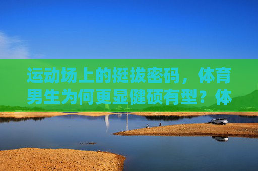 运动场上的挺拔密码，体育男生为何更显健硕有型？体育男生健硕有型的挺拔密码