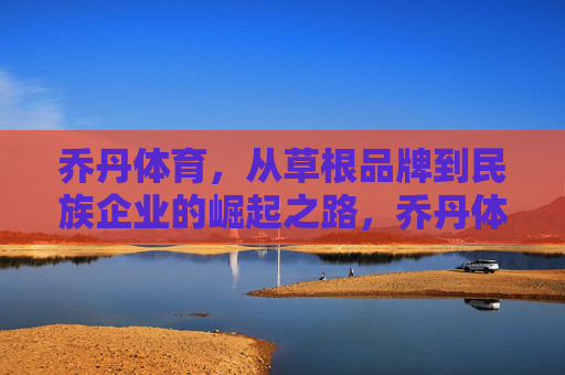 乔丹体育，从草根品牌到民族企业的崛起之路，乔丹体育，从草根到民族品牌的崛起征程