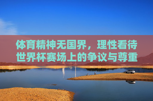 体育精神无国界，理性看待世界杯赛场上的争议与尊重，体育精神无国界，理性看待世界杯争议与尊重