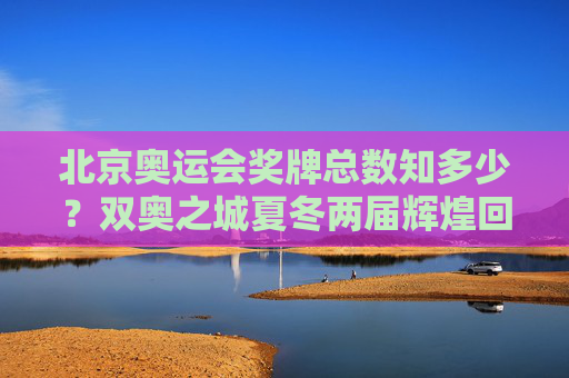 北京奥运会奖牌总数知多少?双奥之城夏冬两届辉煌回顾,北京双奥之城,夏冬两届奖牌总数辉煌回顾 北京奥运会奖牌总数知多少?双奥之城夏冬两届辉煌回顾,北京双奥之城,夏冬两届奖牌总数辉煌回顾