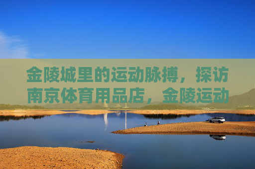 金陵城里的运动脉搏,探访南京体育用品店,金陵运动脉搏,南京体育用品店巡礼 金陵城里的运动脉搏,探访南京体育用品店,金陵运动脉搏,南京体育用品店巡礼