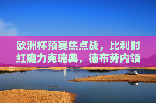 欧洲杯预赛焦点战,比利时红魔力克瑞典,德布劳内领衔稳占出线主动权 欧洲杯预赛焦点战,比利时红魔力克瑞典,德布劳内领衔稳占出线主动权