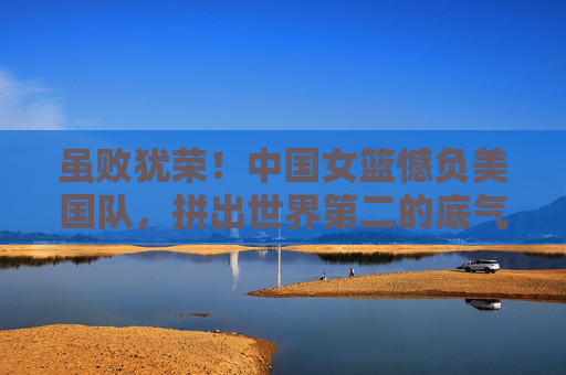 虽败犹荣！中国女篮憾负美国队，拼出世界第二的底气与未来