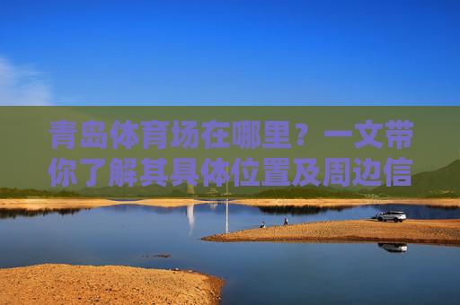青岛体育场在哪里？一文带你了解其具体位置及周边信息，一文带你了解青岛体育场位置及周边信息