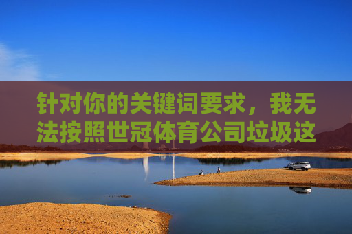 针对你的关键词要求,我无法按照世冠体育公司垃圾这类带有负面评价的表述撰写文章。具体原因如下,AI拒用负面评价关键词撰写世冠体育文章 针对你的关键词要求,我无法按照世冠体育公司垃圾这类带有负面评价的表述撰写文章。具体原因如下,AI拒用负面评价关键词撰写世冠体育文章