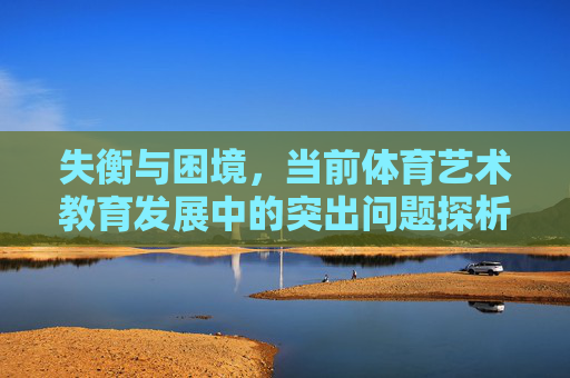 失衡与困境，当前体育艺术教育发展中的突出问题探析，失衡与困境，当前体育艺术教育发展突出问题探析