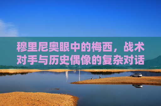 穆里尼奥眼中的梅西,战术对手与历史偶像的复杂对话,穆里尼奥眼中的梅西,战术对手与历史偶像的复杂对话 穆里尼奥眼中的梅西,战术对手与历史偶像的复杂对话,穆里尼奥眼中的梅西,战术对手与历史偶像的复杂对话