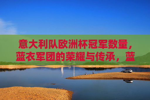 意大利队欧洲杯冠军数量,蓝衣军团的荣耀与传承,蓝衣军团的欧洲杯荣耀与传承 意大利队欧洲杯冠军数量,蓝衣军团的荣耀与传承,蓝衣军团的欧洲杯荣耀与传承