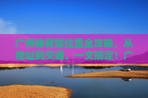 广州体育馆位置全攻略，从地址到交通，一文搞定！广州体育馆位置全攻略，地址交通一文搞定！