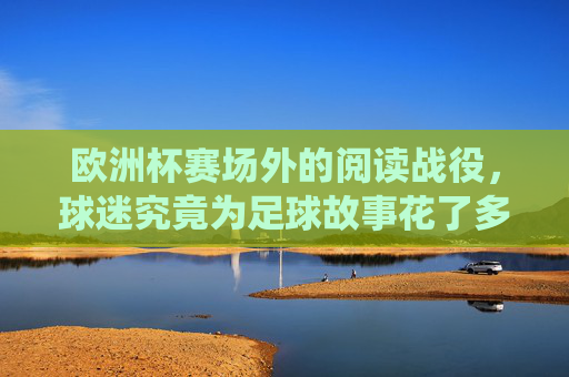 欧洲杯赛场外的阅读战役,球迷究竟为足球故事花了多少分钟?欧洲杯球迷的阅读战役,赛场外为足球故事花了多少分钟? 欧洲杯赛场外的阅读战役,球迷究竟为足球故事花了多少分钟?欧洲杯球迷的阅读战役,赛场外为足球故事花了多少分钟?