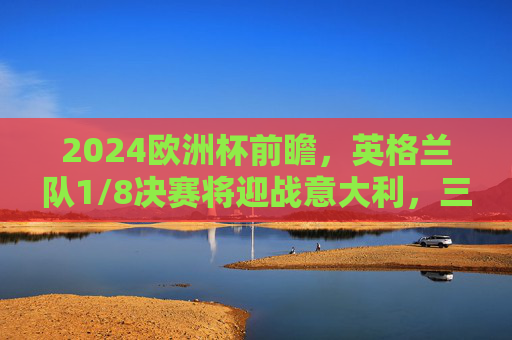 2024欧洲杯前瞻,英格兰队1/8决赛将迎战意大利,三狮军团能否复仇?2024欧洲杯前瞻,英格兰1/8决赛迎战意大利,三狮军团能否复仇? 2024欧洲杯前瞻,英格兰队1/8决赛将迎战意大利,三狮军团能否复仇?2024欧洲杯前瞻,英格兰1/8决赛迎战意大利,三狮军团能否复仇?