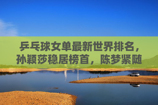 乒乓球女单最新世界排名,孙颖莎稳居榜首,陈梦紧随其后,新星崛起搅动格局,孙颖莎领跑陈梦紧追 女单新星崛起搅动世界排名 乒乓球女单最新世界排名,孙颖莎稳居榜首,陈梦紧随其后,新星崛起搅动格局,孙颖莎领跑陈梦紧追 女单新星崛起搅动世界排名