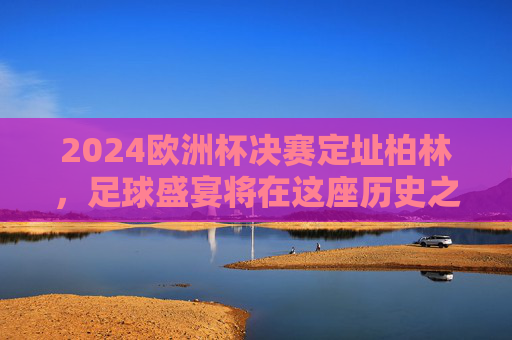 2024欧洲杯决赛定址柏林,足球盛宴将在这座历史之城上演,2024欧洲杯决赛柏林,历史之城的足球盛宴 2024欧洲杯决赛定址柏林,足球盛宴将在这座历史之城上演,2024欧洲杯决赛柏林,历史之城的足球盛宴