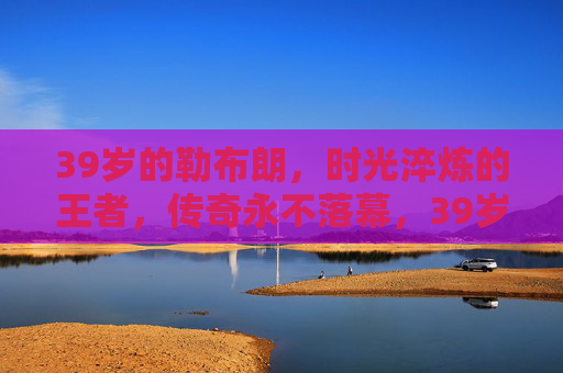 39岁的勒布朗,时光淬炼的王者,传奇永不落幕,39岁的勒布朗,时光淬炼的王者,传奇永不落幕 39岁的勒布朗,时光淬炼的王者,传奇永不落幕,39岁的勒布朗,时光淬炼的王者,传奇永不落幕