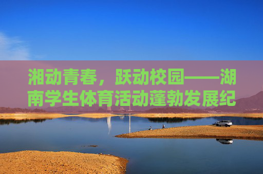 湘动青春,跃动校园——湖南学生体育活动蓬勃发展纪实,湘动青春,跃动校园 湘动青春,跃动校园——湖南学生体育活动蓬勃发展纪实,湘动青春,跃动校园