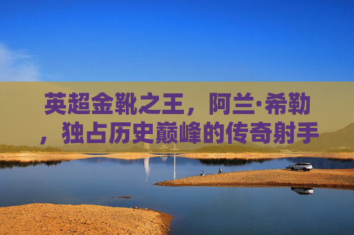 英超金靴之王,阿兰·希勒,独占历史巅峰的传奇射手,阿兰·希勒,独占英超金靴历史巅峰的传奇射手 英超金靴之王,阿兰·希勒,独占历史巅峰的传奇射手,阿兰·希勒,独占英超金靴历史巅峰的传奇射手