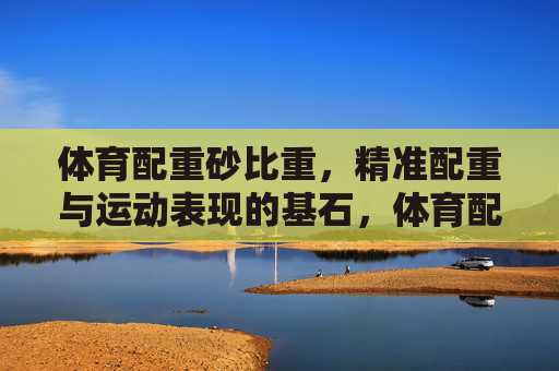 体育配重砂比重，精准配重与运动表现的基石，体育配重砂比重，精准配重与运动表现的基石