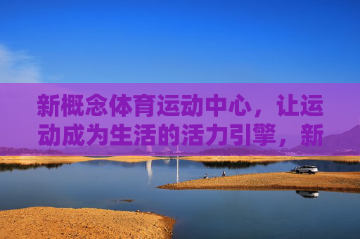 新概念体育运动中心，让运动成为生活的活力引擎，新概念体育运动中心，生活活力的运动引擎