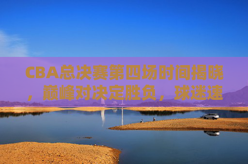 CBA总决赛第四场时间揭晓，巅峰对决定胜负，球迷速来锁定！CBA总决赛第四场时间揭晓，巅峰对决定胜负，球迷速来锁定！