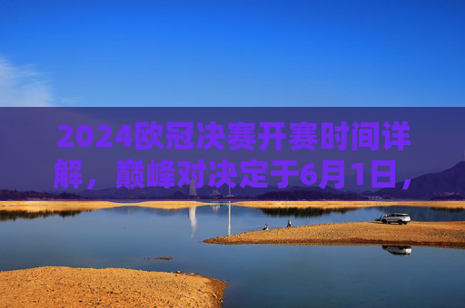 2024欧冠决赛开赛时间详解,巅峰对决定于6月1日,北京时间凌晨3点燃战火 2024欧冠决赛开赛时间详解,巅峰对决定于6月1日,北京时间凌晨3点燃战火
