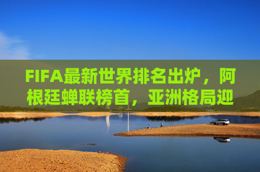 FIFA最新世界排名出炉，阿根廷蝉联榜首，亚洲格局迎新变局，FIFA最新排名，阿根廷蝉联榜首 亚洲格局迎新变局