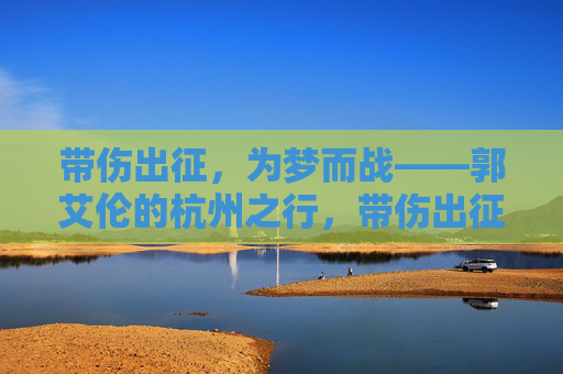 带伤出征，为梦而战——郭艾伦的杭州之行，带伤出征为梦而战——郭艾伦杭州之行