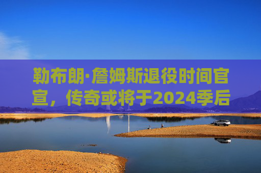 勒布朗·詹姆斯退役时间官宣，传奇或将于2024季后挥别赛场，勒布朗·詹姆斯官宣2024季后退役