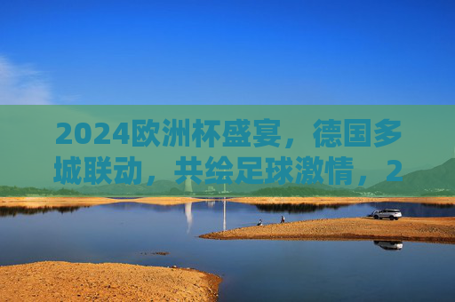 2024欧洲杯盛宴,德国多城联动,共绘足球激情,2024欧洲杯,德国多城联动,共绘足球盛宴 2024欧洲杯盛宴,德国多城联动,共绘足球激情,2024欧洲杯,德国多城联动,共绘足球盛宴
