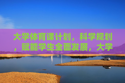 大学体育课计划，科学规划，赋能学生全面发展，大学体育课科学规划，赋能学生全面发展